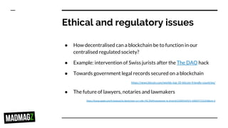 Ethical and regulatory issues
● How decentralised can a blockchain be to function in our
centralised regulated society?
● Example: intervention of Swiss jurists after the The DAO hack
● Towards government legal records secured on a blockchain
https://news.bitcoin.com/worlds-top-10-bitcoin-friendly-countries/
● The future of lawyers, notaries and lawmakers
https://itunes.apple.com/fr/podcast/la-blockchain-va-t-elle-r%C3%A9volutionner-le-droit/id1150055692?i=1000377215258&mt=2
 