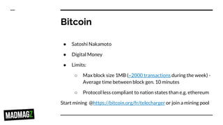 Bitcoin
● Satoshi Nakamoto
● Digital Money
● Limits:
○ Max block size 1MB (~2000 transactions during the week) -
Average time between block gen. 10 minutes
○ Protocol less compliant to nation states than e.g. ethereum
Start mining @https://bitcoin.org/fr/telecharger or join a mining pool
 
