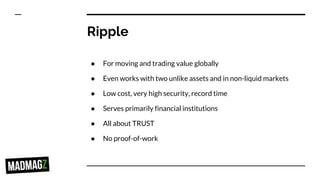 Ripple
● For moving and trading value globally
● Even works with two unlike assets and in non-liquid markets
● Low cost, very high security, record time
● Serves primarily financial institutions
● All about TRUST
● No proof-of-work
 