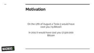 Motivation
On the 17th of August a Tesla 3 would have
cost you 7.9 Bitcoin
In 2011 it would have cost you 17,500,000
Bitcoin
 