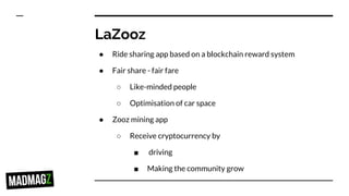 LaZooz
● Ride sharing app based on a blockchain reward system
● Fair share - fair fare
○ Like-minded people
○ Optimisation of car space
● Zooz mining app
○ Receive cryptocurrency by
■ driving
■ Making the community grow
 