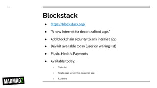 Blockstack
● https://blockstack.org/
● “A new internet for decentralised apps”
● Add blockchain security to any internet app
● Dev kit available today (user on waiting list)
● Music, Health, Payments
● Available today:
○ Todo list
○ Single page server-free Javascript app
○ CLI intro
 