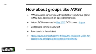 How about groups like AWS?
● AWS annouced partnership with Digital Currency Group (DCG)
in May 2016 to research on a possible intgration
● In turn, DCG announced in May 2017 DCG connect dcg.co
● Updates are coming in very fast
● Race to who is the quickest
● https://azure.microsoft.com/fr-fr/blog/the-microsoft-vision-for-
accelerating-enterprise-blockchain-development/
 
