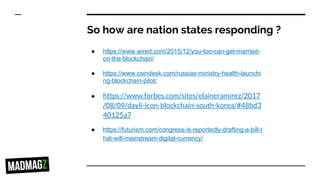 So how are nation states responding ?
● https://www.wired.com/2015/12/you-too-can-get-married-
on-the-blockchain/
● https://www.coindesk.com/russias-ministry-health-launchi
ng-blockchain-pilot/
● https://www.forbes.com/sites/elaineramirez/2017
/08/09/dayli-icon-blockchain-south-korea/#48bd3
40125a7
● https://futurism.com/congress-is-reportedly-drafting-a-bill-t
hat-will-mainstream-digital-currency/
 