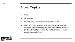 Broad Topics
● ICOs
● IoT security
● Towards a suppression of notaries and lawyers?
● Many BC companies will advertise themselves as a gain of
efficiency in record keeping (e.g. asset transactions) thanks to
the decentralised property of BC. BUT this implies everyone
using the same platform
 