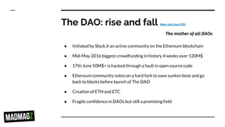 The DAO: rise and fall More info here (FR)
The mother of all DAOs
● Initiated by Slock.it an active community on the Ethereum blockchain
● Mid-May 2016 biggest crowdfunding in history 4 weeks over 120M$
● 17th June 50M$+ is hacked through a fault in open source code
● Ethereum community votes on a hard fork to save sunken boat and go
back to blocks before launch of The DAO
● Creation of ETH and ETC
● Fragile confidence in DAOs but still a promising field
 