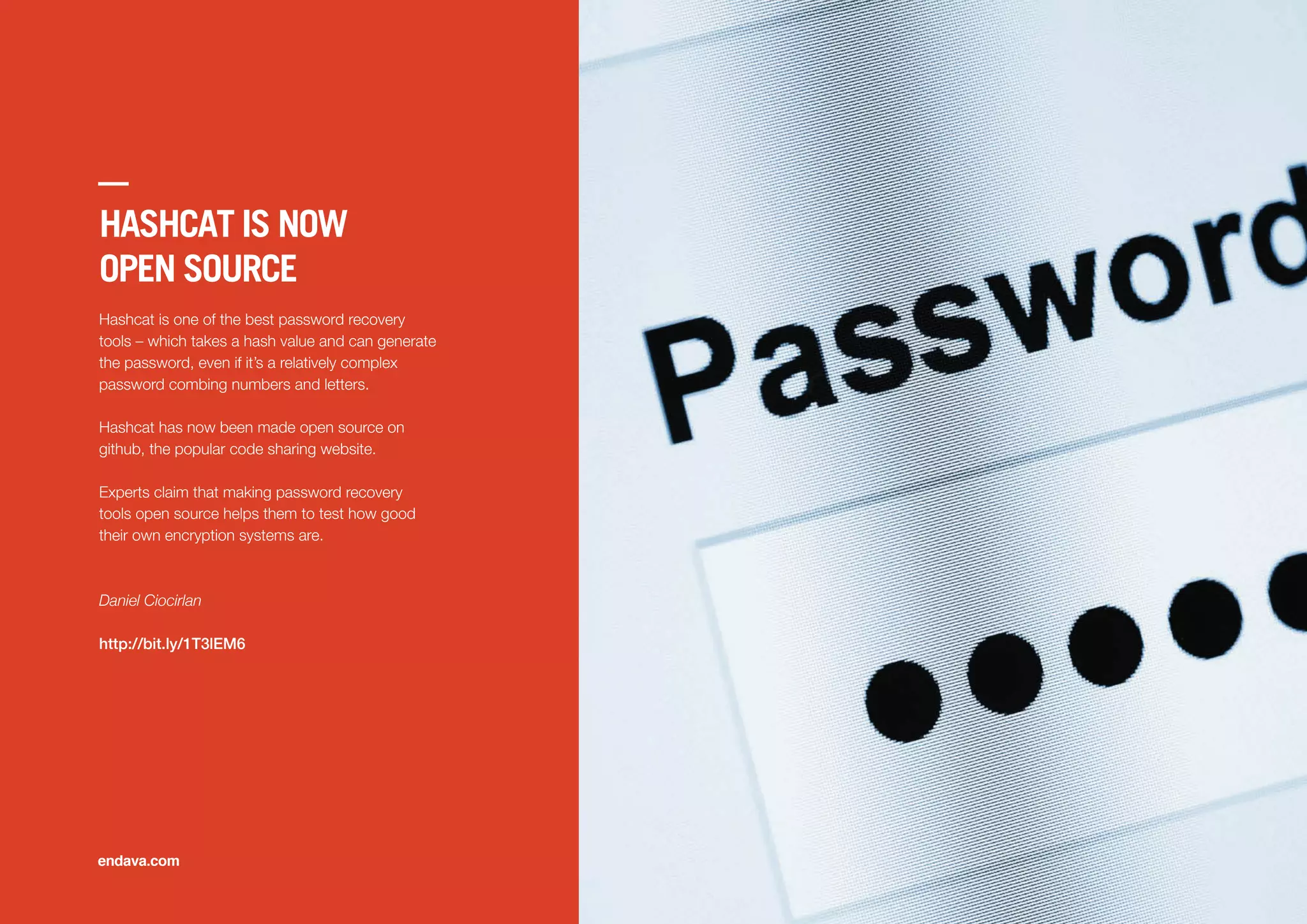 HASHCAT IS NOW
OPEN SOURCE
Hashcat is one of the best password recovery
tools – which takes a hash value and can generate
the password, even if it’s a relatively complex
password combing numbers and letters.
Hashcat has now been made open source on
github, the popular code sharing website.
Experts claim that making password recovery
tools open source helps them to test how good
their own encryption systems are.
Daniel Ciocirlan
http://bit.ly/1T3lEM6
endava.com
 