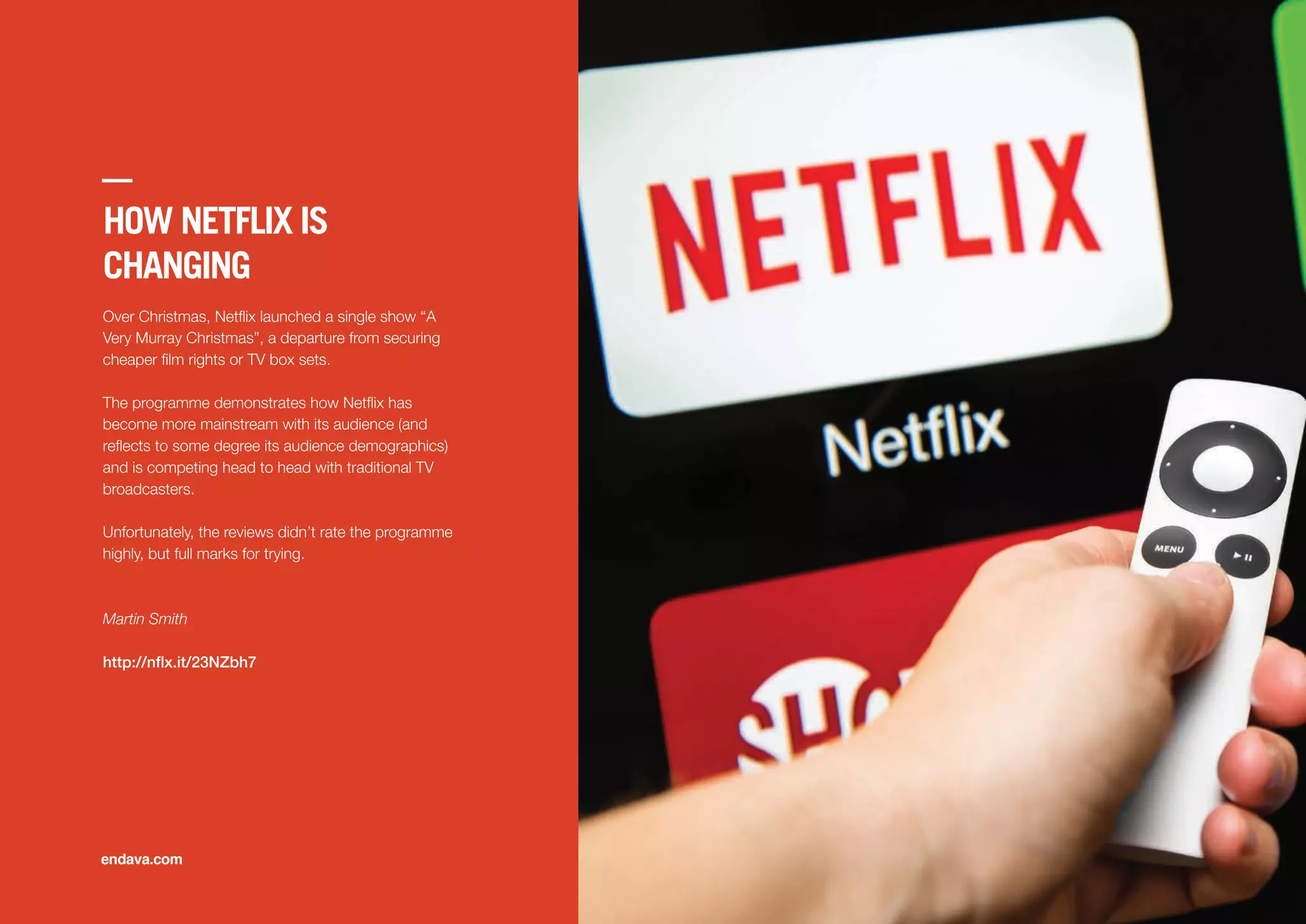 HOW NETFLIX IS
CHANGING
Over Christmas, Netﬂix launched a single show “A
Very Murray Christmas”, a departure from securing
cheaper ﬁlm rights or TV box sets.
The programme demonstrates how Netﬂix has
become more mainstream with its audience (and
reﬂects to some degree its audience demographics)
and is competing head to head with traditional TV
broadcasters.
Unfortunately, the reviews didn’t rate the programme
highly, but full marks for trying.
Martin Smith
http://nflx.it/23NZbh7
endava.com
 