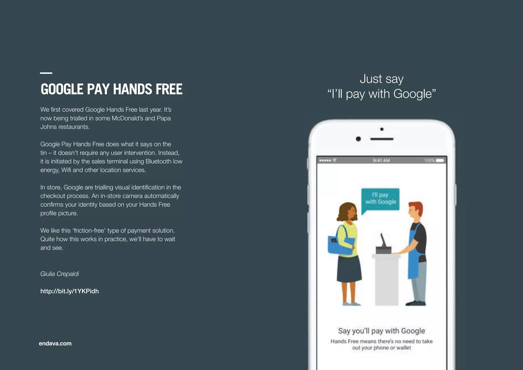 GOOGLE PAY HANDS FREE
We ﬁrst covered Google Hands Free last year. It’s
now being trialled in some McDonald’s and Papa
Johns restaurants.
Google Pay Hands Free does what it says on the
tin – it doesn’t require any user intervention. Instead,
it is initiated by the sales terminal using Bluetooth low
energy, Wiﬁ and other location services.
In store, Google are trialling visual identiﬁcation in the
checkout process. An in-store camera automatically
conﬁrms your identity based on your Hands Free
proﬁle picture.
We like this ‘friction-free’ type of payment solution.
Quite how this works in practice, we’ll have to wait
and see.
Giulia Crepaldi
http://bit.ly/1YKPidh
endava.com
Just say
“I’ll pay with Google”
 