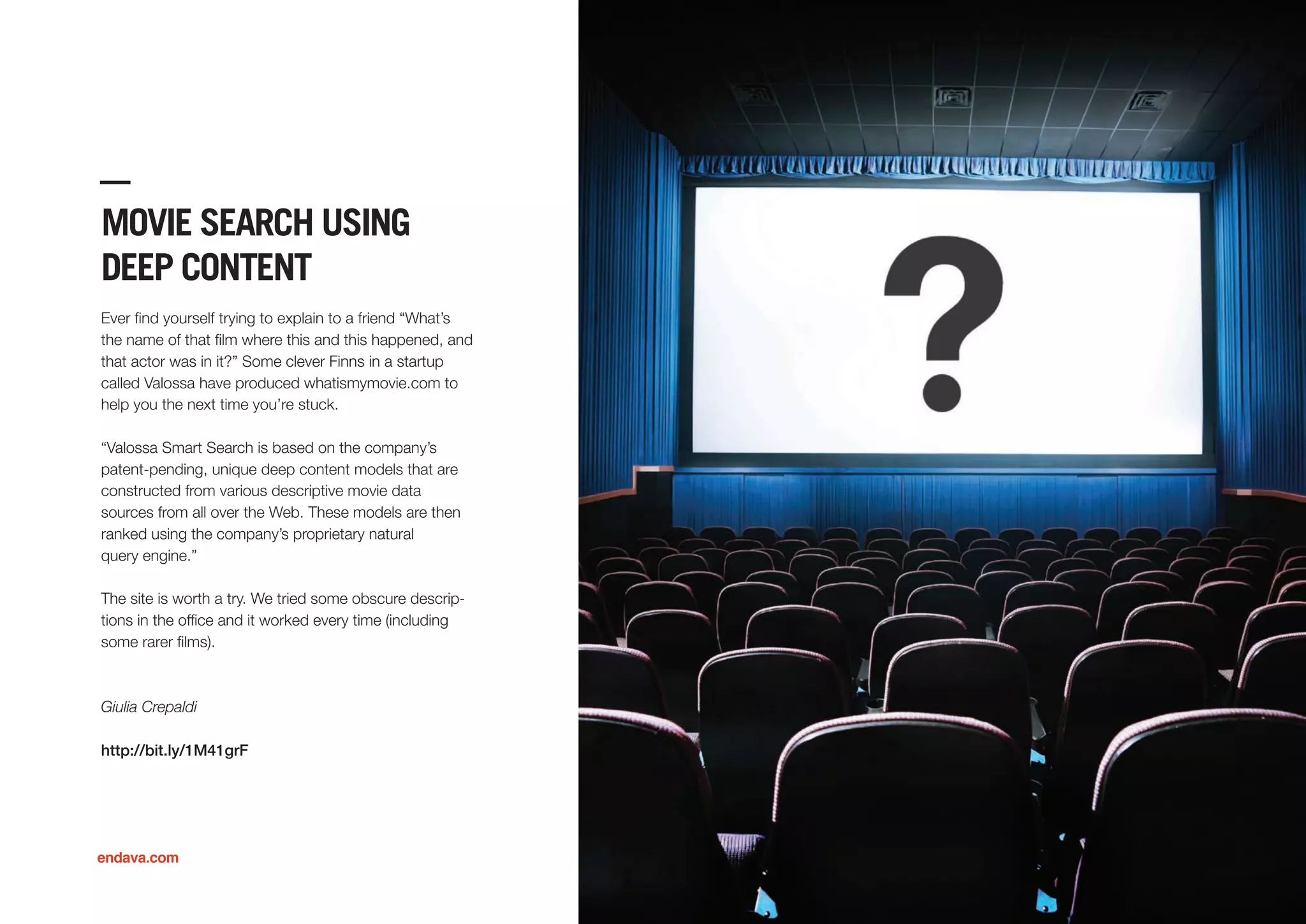 MOVIE SEARCH USING
DEEP CONTENT
Ever ﬁnd yourself trying to explain to a friend “What’s
the name of that ﬁlm where this and this happened, and
that actor was in it?” Some clever Finns in a startup
called Valossa have produced whatismymovie.com to
help you the next time you’re stuck.
“Valossa Smart Search is based on the company’s
patent-pending, unique deep content models that are
constructed from various descriptive movie data
sources from all over the Web. These models are then
ranked using the company’s proprietary natural
query engine.”
The site is worth a try. We tried some obscure descrip-
tions in the ofﬁce and it worked every time (including
some rarer ﬁlms).
Giulia Crepaldi
http://bit.ly/1M41grF
endava.com
 