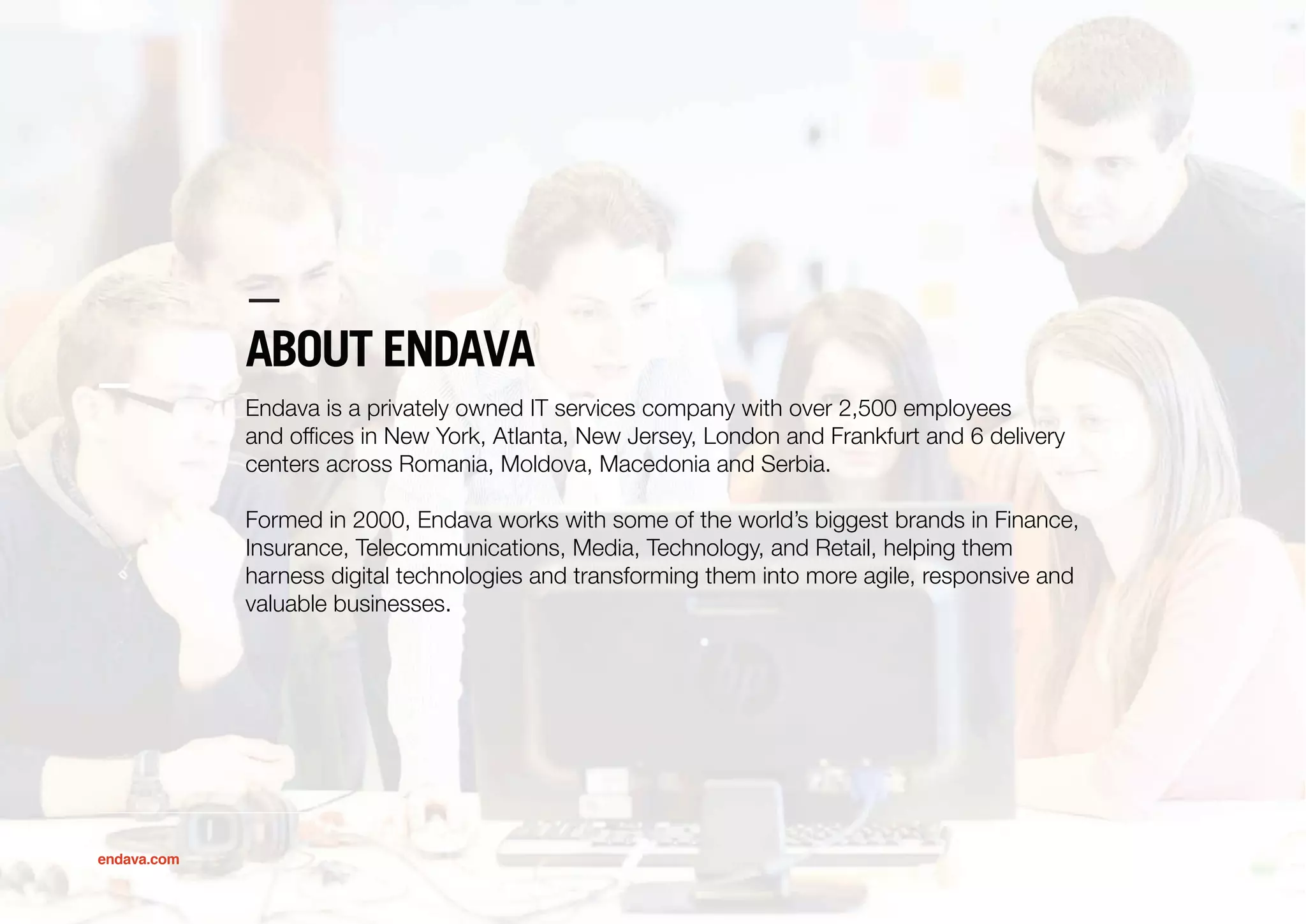 ABOUT ENDAVA
Endava is a privately owned IT services company with over 2,500 employees
and ofﬁces in New York, Atlanta, New Jersey, London and Frankfurt and 6 delivery
centers across Romania, Moldova, Macedonia and Serbia.
Formed in 2000, Endava works with some of the world’s biggest brands in Finance,
Insurance, Telecommunications, Media, Technology, and Retail, helping them
harness digital technologies and transforming them into more agile, responsive and
valuable businesses.
endava.com
 