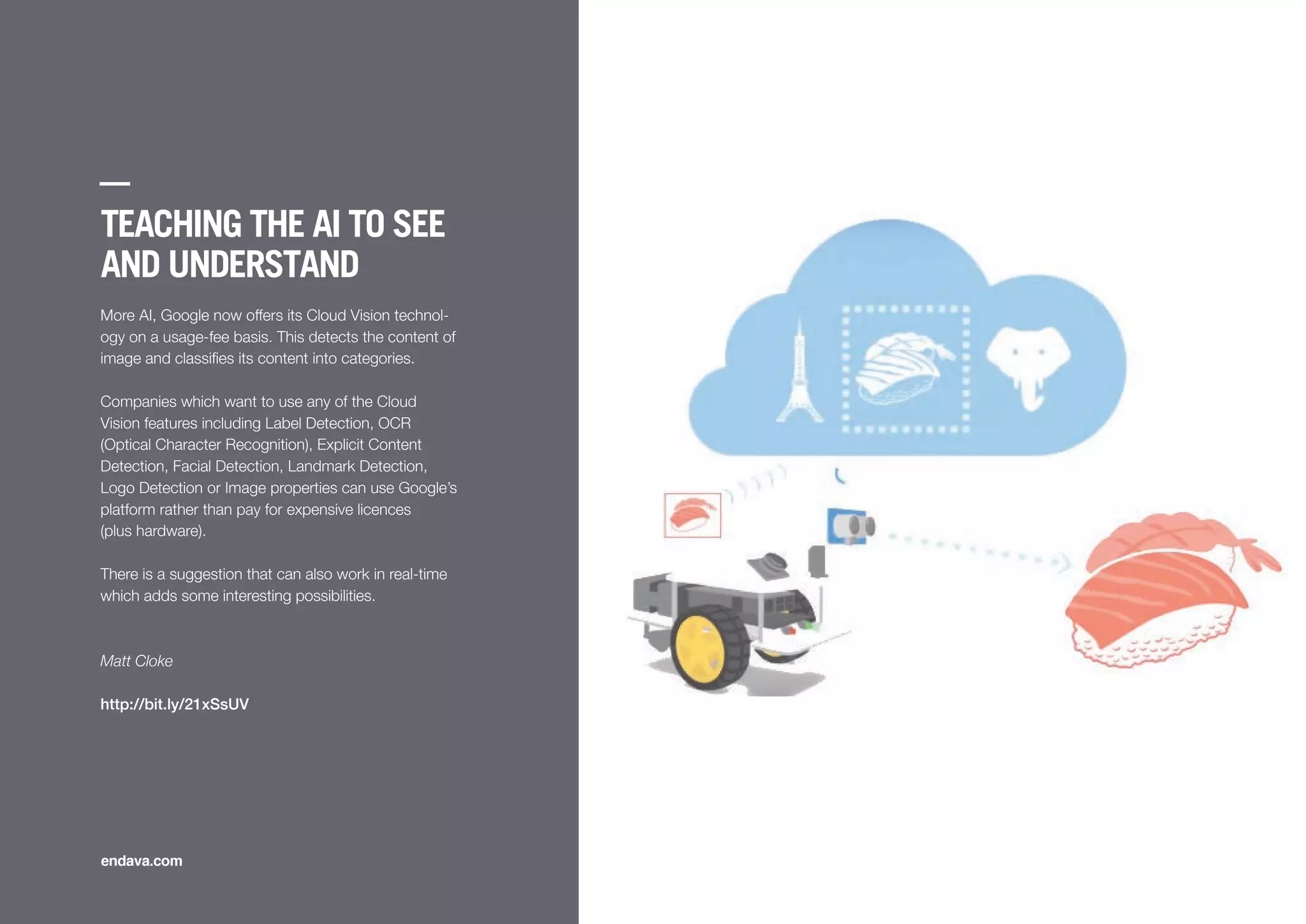 TEACHING THE AI TO SEE
AND UNDERSTAND
More AI, Google now offers its Cloud Vision technol-
ogy on a usage-fee basis. This detects the content of
image and classiﬁes its content into categories.
Companies which want to use any of the Cloud
Vision features including Label Detection, OCR
(Optical Character Recognition), Explicit Content
Detection, Facial Detection, Landmark Detection,
Logo Detection or Image properties can use Google’s
platform rather than pay for expensive licences
(plus hardware).
There is a suggestion that can also work in real-time
which adds some interesting possibilities.
Matt Cloke
http://bit.ly/21xSsUV
endava.com
 