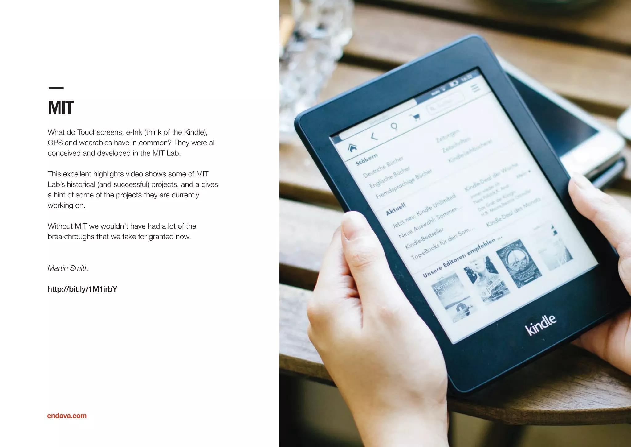 MIT
What do Touchscreens, e-Ink (think of the Kindle),
GPS and wearables have in common? They were all
conceived and developed in the MIT Lab.
This excellent highlights video shows some of MIT
Lab’s historical (and successful) projects, and a gives
a hint of some of the projects they are currently
working on.
Without MIT we wouldn’t have had a lot of the
breakthroughs that we take for granted now.
Martin Smith
http://bit.ly/1M1irbY
endava.com
 