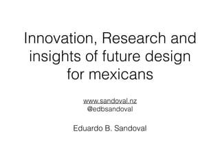 Innovation, Research and
insights of future design
for mexicans
www.sandoval.nz
@edbsandoval
Eduardo B. Sandoval
 