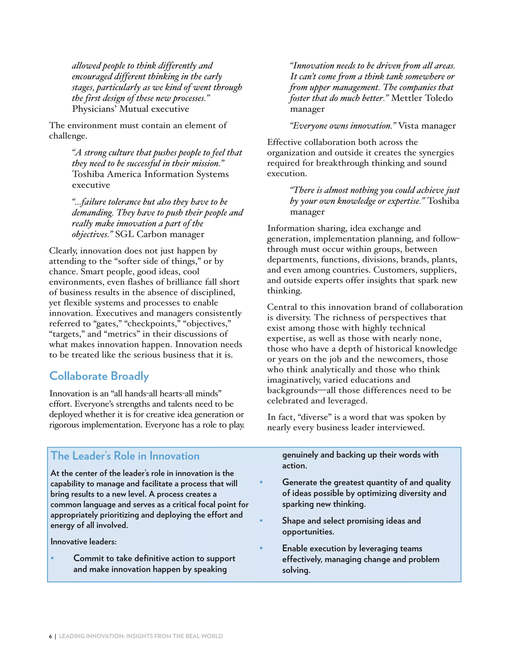 allowed people to think differently and                         Innovation needs to be driven from all areas.
      encouraged different thinking in the early                     It can t come from a think tank somewhere or
      stages, particularly as we kind of went through                from upper management. The companies that
      the first design of these new processes.                       foster that do much better. Mettler Toledo
      Physicians’ Mutual executive                                   manager
The environment must contain an element of                           Everyone owns innovation. Vista manager
challenge.
                                                               Effective collaboration both across the
       A strong culture that pushes people to feel that        organization and outside it creates the synergies
      they need to be successful in their mission.             required for breakthrough thinking and sound
      Toshiba America Information Systems                      execution.
      executive
                                                                      There is almost nothing you could achieve just
       …failure tolerance but also they have to be                   by your own knowledge or expertise. Toshiba
      demanding. They have to push their people and                  manager
      really make innovation a part of the
                                                               Information sharing, idea exchange and
      objectives. SGL Carbon manager                           generation, implementation planning, and follow
Clearly, innovation does not just happen by                    through must occur within groups, between
attending to the “softer side of things,” or by                departments, functions, divisions, brands, plants,
chance. Smart people, good ideas, cool                         and even among countries. Customers, suppliers,
environments, even flashes of brilliance fall short            and outside experts offer insights that spark new
of business results in the absence of disciplined,             thinking.
yet flexible systems and processes to enable                   Central to this innovation brand of collaboration
innovation. Executives and managers consistently               is diversity. The richness of perspectives that
referred to “gates,” “checkpoints,” “objectives,”              exist among those with highly technical
“targets,” and “metrics” in their discussions of               expertise, as well as those with nearly none,
what makes innovation happen. Innovation needs                 those who have a depth of historical knowledge
to be treated like the serious business that it is.            or years on the job and the newcomers, those
                                                               who think analytically and those who think
Collaborate Broadly                                            imaginatively, varied educations and
Innovation is an “all hands all hearts all minds”              backgrounds all those differences need to be
effort. Everyone’s strengths and talents need to be            celebrated and leveraged.
deployed whether it is for creative idea generation or         In fact, “diverse” is a word that was spoken by
rigorous implementation. Everyone has a role to play.          nearly every business leader interviewed.


The Leader’s Role in Innovation                                   genuinely and backing up their words with
                                                                  action.
At the center of the leader’s role in innovation is the
capability to manage and facilitate a process that will    •      Generate the greatest quantity of and quality
bring results to a new level. A process creates a                 of ideas possible by optimizing diversity and
common language and serves as a critical focal point for          sparking new thinking.
appropriately prioritizing and deploying the effort and
energy of all involved.                                    •      Shape and select promising ideas and
                                                                  opportunities.
Innovative leaders:
                                                           •      Enable execution by leveraging teams
•      Commit to take definitive action to support                effectively, managing change and problem
       and make innovation happen by speaking                     solving.




6 | LEADING INNOVATION: INSIGHTS FROM THE REAL WORLD
 