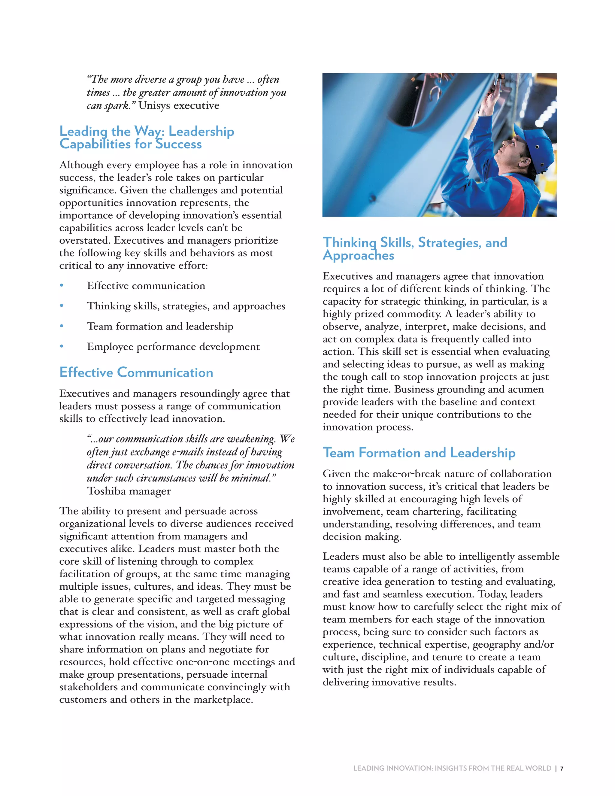 The more diverse a group you have … often
      times … the greater amount of innovation you
      can spark. Unisys executive

Leading the Way: Leadership
Capabilities for Success
Although every employee has a role in innovation
success, the leader’s role takes on particular
significance. Given the challenges and potential
opportunities innovation represents, the
importance of developing innovation’s essential
capabilities across leader levels can’t be
overstated. Executives and managers prioritize          Thinking Skills, Strategies, and
the following key skills and behaviors as most          Approaches
critical to any innovative effort:
                                                        Executives and managers agree that innovation
•     Effective communication                           requires a lot of different kinds of thinking. The
•     Thinking skills, strategies, and approaches       capacity for strategic thinking, in particular, is a
                                                        highly prized commodity. A leader’s ability to
•     Team formation and leadership                     observe, analyze, interpret, make decisions, and
                                                        act on complex data is frequently called into
•     Employee performance development                  action. This skill set is essential when evaluating
                                                        and selecting ideas to pursue, as well as making
Effective Communication                                 the tough call to stop innovation projects at just
Executives and managers resoundingly agree that         the right time. Business grounding and acumen
leaders must possess a range of communication           provide leaders with the baseline and context
skills to effectively lead innovation.                  needed for their unique contributions to the
                                                        innovation process.
       …our communication skills are weakening. We
      often just exchange e-mails instead of having     Team Formation and Leadership
      direct conversation. The chances for innovation
      under such circumstances will be minimal.         Given the make or break nature of collaboration
      Toshiba manager                                   to innovation success, it’s critical that leaders be
                                                        highly skilled at encouraging high levels of
The ability to present and persuade across              involvement, team chartering, facilitating
organizational levels to diverse audiences received     understanding, resolving differences, and team
significant attention from managers and                 decision making.
executives alike. Leaders must master both the
core skill of listening through to complex              Leaders must also be able to intelligently assemble
facilitation of groups, at the same time managing       teams capable of a range of activities, from
multiple issues, cultures, and ideas. They must be      creative idea generation to testing and evaluating,
able to generate specific and targeted messaging        and fast and seamless execution. Today, leaders
that is clear and consistent, as well as craft global   must know how to carefully select the right mix of
expressions of the vision, and the big picture of       team members for each stage of the innovation
what innovation really means. They will need to         process, being sure to consider such factors as
share information on plans and negotiate for            experience, technical expertise, geography and/or
resources, hold effective one on one meetings and       culture, discipline, and tenure to create a team
make group presentations, persuade internal             with just the right mix of individuals capable of
stakeholders and communicate convincingly with          delivering innovative results.
customers and others in the marketplace.




                                                               LEADING INNOVATION: INSIGHTS FROM THE REAL WORLD | 7
 