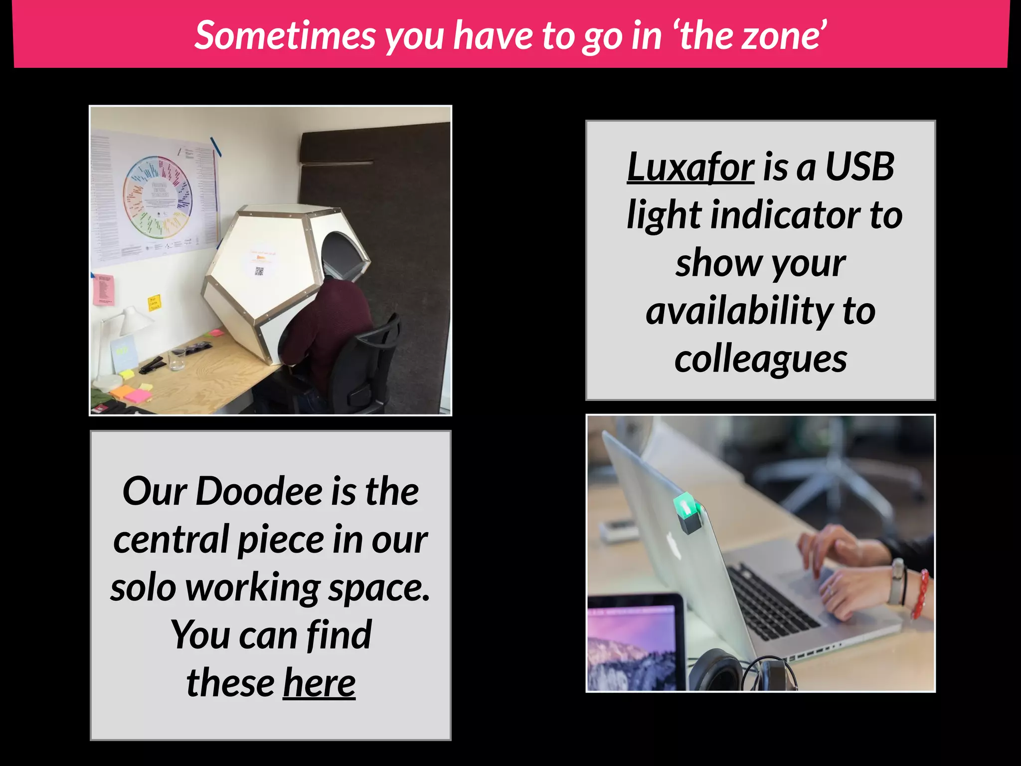Sometimes you have to go in ‘the zone’
Our Doodee is the
central piece in our
solo working space.
You can find
these here
Luxafor is a USB
light indicator to
show your
availability to
colleagues