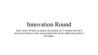 Innovation Round
Each Team will have to analyse the product for 2 minutes and tell 4
innovative features to the same product that can be added and justify to
the judges.
 