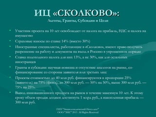 ИЦ «СКОЛКОВО»:
Льготы, Гранты, Субсидии и Цели

•
•
•
•
•
•

•

Участник проекта на 10 лет освобождает от налога на прибыль, НДС и налога на
имущество
Страховые взносы по ставке 14% (вместо 30%)
Иностранные специалисты, работающие в «Сколково», имеют право получить
разрешение на работу и документы на въезд в Россию в упрощенном порядке
Ставка подоходного налога для них 13%, а не 30%, как для остальных
иностранцев
Гранты и субсидии: научная новизна и отсутствие аналогов на рынке, софинансирование со стороны заявителя или третьих лиц:
Проекты стоимостью до 40 млн руб. финансируются в пропорции 25%
(заявитель) на 75% (фонд), до 300 млн руб. — 50% на 50%, выше 300 млн руб. —
75% на 25%.
Вывод инновационного продукта на рынок в течение максимум 10 лет. К этому
сроку объем продаж должен достигнуть 1 млрд руб., а накопленная прибыль —
300 млн руб.
ГИП "Энциклопедический Интеллект"
ООО "ЭИС" 2013 All Rights Reserved

 