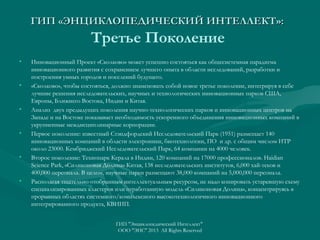 ГИП «ЭНЦИКЛОПЕДИЧЕСКИЙ ИНТЕЛЛЕКТ»:

Третье Поколение
•

•

•

•

•

•

Инновационный Проект «Сколково» может успешно состояться как общесистемная парадигма
инновационного развития с сохранением лучшего опыта в области исследований, разработки и
построения умных городов и поселений будущего.
«Сколково», чтобы состояться, должно знаменовать собой новое третье поколение, интегрируя в себе
лучшие решения исследовательских, научных и технологических инновационных парков США,
Европы, Ближнего Востока, Индии и Китая.
Анализ двух предыдущих поколения научно-технологических парков и инновационных центров на
Западе и на Востоке показывает необходимость ускоренного объединения инновационных компаний в
укрупненные междисциплинарные корпорации.
Первое поколение: известный Стэндфордский Исследовательский Парк (1951) размещает 140
инновационных компаний в области электроники, биотехнологии, ПО и др. с общим числом ИТР
около 23000. Кембриджский Исследовательский Парк, 64 компании на 4000 человек.
Второе поколение: Технопарк Керала в Индии, 120 компаний на 17000 профессионалов. Haidian
Science Park, «Силиконовая Долина» Китая, 138 исследовательских институтов, 6,000 хай-теков и
400,000 персонала. В целом, научные парки размещают 38,000 компаний на 5,000,000 персонала.
Располагая тщательно отобранным интеллектуальным ресурсом, не надо копировать устаревшую схему
специализированных кластеров или отработанную модель «Силиконовая Долина», концентрируясь в
прорывных областях системного/комплексного высокотехнологичного инновационного
интегрированного продукта, КВИИП.
ГИП "Энциклопедический Интеллект"
ООО "ЭИС" 2013 All Rights Reserved

 