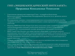 ГИП «ЭНЦИКЛОПЕДИЧЕСКИЙ ИНТЕЛЛЕКТ»:
Прорывные Комплексные Технологии
•

•

•

•

•
•

•

Стратегические приоритетные направления 21 века - эта разработка Комплексных
Высокотехнологичных Инновационных Интегрированных Продуктов (услуг, процессов, систем и
технологий), КВИПов.
Интегрированные компании, с концентрированными интеллектуальными ресурсами, способны
лидировать на новом глобальном инновационном рынке сложных вертикально-интегрированных
технологий.
Например, КВИП Smart Grid, «Умные Сети» (интеллектуальные/умные электрические сети) требует
участия инновационных компаний и необходимой экспертизы в области электроэнергетики,
электроники, ИТ, телекоммуникаций, сенсоров, программного обеспечения и математики.
КВИП Умный Город Будущего, как «живая городская лаборатория» для внедрения новейших
инновационных технологий, требует участия инновационных компаний и необходимой экспертизы от
информационных технологий (интернет вещей, мобильные сети, оптические телекоммуникации,
сенсоры, программное обеспечение и компьютерное моделирование) до зеленной энергетики и
ядерной технологии.
Очевидно, что узко-специализированная тематика проектов-участников может иметь коммерческие
перспективы только как часть общесистемного продукта.
Такие сложные крупномасштабные инновационные программы нуждаются в новых организационных
решениях, прежде всего, в формировании интегрированных корпораций и создании открытых форм
управления, как Совет Инновационных Компаний «Сколково», СИКС.
 

ГИП "Энциклопедический Интеллект"
ООО "ЭИС" 2013 All Rights Reserved

 