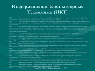 Информационно-Компьютерные
Технологии (ИКТ)
•
•

•

•

•
•
•
•
•
•
•
•
•
•

1001.
Новое поколение мультимедийных поисковых систем: Исследования, разработки и внедрение новых программных решений,
основанных на анализе семантической структуры данных для поиска информации в Интернет.
1002.
Новое поколение мультимедийных поисковых систем: Поиск мультимедийной информации в Интернет с использованием webтехнологий на всех видах платформ, в том числе адаптированных для мобильных устройств (смартфоны и планшеты) в беспроводных сетях
(например, LTE).
1003.
Распознавание и обработка видео и аудиообразов: Исследование и разработка новейших методов и математических моделей
обработки изображений и компьютерной графики (2D/3D) для новых видов пользовательских интерфейсов, дополненной реальности,
улучшения производительности и расширения возможностей рендеринга, представления 2D/3D-информации на основе стандартизованных
кросс-платформенных решений.
1004.
Распознавание и обработка видео и аудиообразов: Разработка алгоритмов и программно-аппаратных комплексов для
распознавания и выделения смысловой информации из естественной речи и использования в широком спектре новых программных
приложений, в том числе и для мобильных устройств в перспективных беспроводных сетях.
1005.
Распознавание и обработка видео и аудиообразов: Разработка приложений для поиска и смысловой идентификации
аудиоинформации в сети Интернет.
1006.
Аналитическое программное обеспечение: Разработка эффективных алгоритмов и методов анализа крупных массивов данных
для научного и промышленного использования.
1007.
Аналитическое программное обеспечение: Разработка программных приложений для сегмента business/industrial intelligence
предоставляемых по традиционным и альтернативным моделям (SaaS);
1008.
Аналитическое программное обеспечение: Разработка интуитивно понятных, инновационных средств отображения
комплексной аналитической информации для различных видов мобильных устройств, включая планшетные компьютеры;
1009.
Аналитическое программное обеспечение: Разработка приложений для анализа и мониторинга поведения в сетях операторов
фиксированной и мобильной связи в целях оптимизации нагрузки и предотвращения несанкционированного доступа;
1010.
Аналитическое программное обеспечение: Разработка корпоративных систем управления нормативно-справочной
информацией для предприятий (Master Data Management).
1011.
Мобильные приложения: Разработка и коммерциализация кросс-платформенных приложений для смартфонов и планшетных
устройств, повышающих производительность труда, улучшающих совместную работу широкой аудитории пользователей.
1012.
Мобильные приложения: Создание облачных платформ для разработки новых мобильных приложений.
1013.
Мобильные приложения: Создание платформ и приложений для беспроводных коммуникаций machine-to-machine
communications в в перспективных беспроводных сетях.
ГИП "Энциклопедический Интеллект"
1014.
Мобильные приложения: Исследования и разработкиAll Rightsновых стандартов M2M.
ООО "ЭИС" 2013 в области Reserved

 