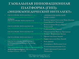 ГЛОБАЛЬНАЯ ИННОВАЦИОННАЯ
ПЛАТФОРМА (ГИП):
«ЭНЦИКЛОПЕДИЧЕСКИЙ ИНТЕЛЛЕКТ»
•

ENCYCLOPEDIC INTELLIGENCE I: http://
• «ЭНЦИКЛОПЕДИЧЕСКИЙ
www.slideshare.net/ashabook/encyclopedicИНТЕЛЛЕКТ»
intelligence
• Компьютерная Онтология Мира (Базовая
ENCYCLCOPEDIC INTELLIGENCE II:
Схема Вещей
http://www.slideshare.net/ashabook/encyclopedic-intelligence-24260973 и Процессов)

•

•

•
•

Компьютерная Модель Наук и
ENCYCLOPEDIC INTELLIGENCE III:
Технологий
http://www.slideshare.net/ashabook/encyclopedic-intelligence-global-marketing
• Глобальная База Знаний
• Общая Система Вывода (Причинная
ENCYCLOPEDIC INTELLIGENCE IV:
http://www.slideshare.net/ashabook/encyclopedic-intelligence-big-science-and-technology
Логика + Формальная Логика)
• Предметные Базы Знаний
ENCYCLOPEDIC INTELLIGENCE V:
• Территориальная База Знаний
http://www.slideshare.net/ashabook/global-intelligence-26413485
EIS ENCYCLOPEDIC INTELLIGENCE:
• Базы Данных
Global Innovation and Disruptive Technology
• Сенсорные и Мобильные Сети
Platform
•
http://www.slideshare.net/ashabook/innovation-platform Телекоммуникационные Сети
• Территориальная Социальная
Artificial Superintelligence, EIS Encyclopedic
Intelligent Systems, 1999, USA
Экосистема
ГИП "Энциклопедический Интеллект"
ООО "ЭИС" 2013 All Rights Reserved

 