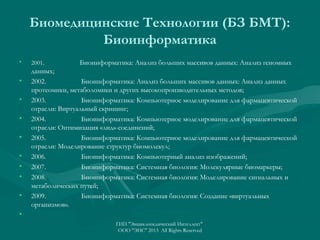Биомедицинские Технологии (БЗ БМТ):
Биоинформатика
•

•
•
•
•
•
•
•
•

2001.

Биоинформатика: Анализ больших массивов данных: Анализ геномных

данных;
2002.
Биоинформатика: Анализ больших массивов данных: Анализ данных
протеомики, метаболомики и других высокопроизводительных методов;
2003.
Биоинформатика: Компьютерное моделирование для фармацевтической
отрасли: Виртуальный скрининг;
2004.
Биоинформатика: Компьютерное моделирование для фармацевтической
отрасли: Оптимизация «лид»-соединений;
2005.
Биоинформатика: Компьютерное моделирование для фармацевтической
отрасли: Моделирование структур биомолекул;
2006.
Биоинформатика: Компьютерный анализ изображений;
2007.
Биоинформатика: Системная биология: Молекулярные биомаркеры;
2008.
Биоинформатика: Системная биология: Моделирование сигнальных и
метаболических путей;
2009.
Биоинформатика: Системная биология: Создание «виртуальных
организмов».

•
ГИП "Энциклопедический Интеллект"
ООО "ЭИС" 2013 All Rights Reserved

 