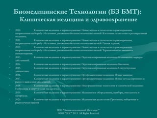 Биомедицинские Технологии (БЗ БМТ):
Клиническая медицина и здравоохранение
•

•
•

•
•
•
•
•
•
•
•

2010.
Клиническая медицина и здравоохранение: Новые методы и технологии здравоохранения,
направленные на борьбу с болезнями, уносящими большое количество жизней: Клеточные технологии и регенеративная
медицина;
2011.
Клиническая медицина и здравоохранение: Новые методы и технологии здравоохранения,
направленные на борьбу с болезнями, уносящими большое количество жизней: Генная терапия;
2012.
Клиническая медицина и здравоохранение: Новые методы и технологии здравоохранения,
направленные на борьбу с болезнями, уносящими большое количество жизней: Терапевтические вакцины и
иммунотерапия;
2013.
Клиническая медицина и здравоохранение: Персонализированная медицина: Клинические маркеры
заболеваний;
2014.
Клиническая медицина и здравоохранение: Персонализированная медицина: Биочипы;
2015.
Клиническая медицина и здравоохранение: Персонализированная медицина: Сопутствующая
диагностика;
2016.
Клиническая медицина и здравоохранение: Профилактическая медицина: Новые вакцины;
2017.
Клиническая медицина и здравоохранение: Профилактическая медицина: Новые методы скрининга и
раннего выявления заболеваний;
2018.
Клиническая медицина и здравоохранение: Информационные технологии в клинической медицине:
Нейронаука и «виртуальная реальность»;
2019.
Клиническая медицина и здравоохранение: Медицинское оборудование, приборы, имплантаты и
материалы;
2020.
Клиническая медицина и здравоохранение: Медицинская радиология: Протонная, нейтронная и
радиолучевая терапия.
ГИП "Энциклопедический Интеллект"
ООО "ЭИС" 2013 All Rights Reserved

 
