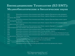 Биомедицинские Технологии (БЗ БМТ):
Медикобиологические и биологические науки
•
•
•
•
•
•
•
•
•
•
•
•
•

2021.
Медикобиологические и биологические науки: Новые лекарства: Противоопухолевые препараты;
2022.
Медикобиологические и биологические науки: Новые лекарства: Препараты для лечения сердечнососудистых заболеваний;
2023.
Медикобиологические и биологические науки: Новые лекарства: Противотуберкулезные и другие
противомикробные средства;
2024.
Медикобиологические и биологические науки: Новые лекарства: Противодиабетические и другие
эндокринологические лекарства;
2025.
Медикобиологические и биологические науки: Новые лекарства: Препараты для лечения
нейродегенеративных заболеваний и заболеваний органов чувств;
2026.
Медикобиологические и биологические науки: Новые лекарства: Противовирусные препараты;
2027.
Медикобиологические и биологические науки: Системы доставки лекарств;
2028.
Медикобиологические и биологические науки: Новые терапевтические мишени: Мембранные белки;
2029.
Медикобиологические и биологические науки: Доклинические и клинические исследования: Создание
культур клеток и лабораторных животных;
2030.
Медикобиологические и биологические науки: Молекулярная диагностика.
2031.
Промышленные биотехнологии: Биологические методы очистки;
2032.
Промышленные биотехнологии: Экология;
2033.
Промышленные биотехнологии: Биопромышленные технологии производства лекарств.

ГИП "Энциклопедический Интеллект"
ООО "ЭИС" 2013 All Rights Reserved

 