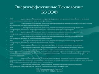 Энергоэффективные Технологии:
БЗ ЭЭФ
•
•
•
•
•
•
•
•
•

•

•

3001.
Для генерации: Материалы и конструкторские решения по улучшению теплообмена и утилизации
вторичного низкопотенциального тепла на электростанциях;
3002.
Для генерации: Материалы и технологии, направленные на уменьшение потерь в теплосетях: изоляция,
методы диагностики и продления работы трубопроводов;
3003.
Для генерации: Материалы и технологии, направленные на уменьшение потерь в передаче
электроэнергии, в том числе: энергоэффективность и безопасность передачи электроэнергии;
3004.
Для генерации: Материалы и технологии, направленные на уменьшение потерь в передаче
электроэнергии, в том числе: технологии управления через активно-адаптивные сети;
3005.
Для генерации: Материалы и технологии, направленные на уменьшение потерь в передаче
электроэнергии, в том числе: технологии сверхпроводимости;
3006.
Для генерации: Материалы и технологии, направленные на уменьшение потерь в передаче
электроэнергии, в том числе: накопители электрической энергии;
3007.
Для генерации: Технологии учета энергоресурсов со стороны генерации и потребителя;
3008.
Для генерации: Повышение эффективности в сфере возобновляемых источников энергии.
3009.
Для потребителей энергии: Материалы и технологии, направленные на повышение
энергоэффективности зданий и сооружений, в том числе изоляционные и фасадные материалы, энергоэффективные
окна нового поколения, а также светодиоды для внутреннего освещения и лампы высокоинтенсивного разряда для
внешнего освещения;
3010.
Для потребителей энергии: Материалы, конструкторские решения и технологии, направленные на
повышение энергоэффективности промышленности в сегменте металлургии, транспортировки нефти и газа, утилизации
ПНГ, а также химического и нефтехимического производства;
3011.
Для потребителей энергии: Технологические решения по комплексному использованию
электроэнергии и энергоресурсов, в том числе утилизации попутного нефтяного газа.
ГИП "Энциклопедический Интеллект"
ООО "ЭИС" 2013 All Rights Reserved

 