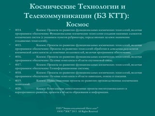 Космические Технологии и
Телекоммуникации (БЗ КТТ):
•

•

•
•
•
•
•

Космос
4014.
Космос: Проекты по развитию функциональных космических технологий, включая
программное обеспечение: Функциональные космические технологии создания наземных элементов
космических систем (с указанием пунктов рубрикатора, определяющих целевое назначение
создаваемых технологий);
4015.
Космос: Проекты по развитию функциональных космических технологий, включая
программное обеспечение: Проекты по развитию технологий обработки и доведения результатов
космической деятельности до конечных пользователей, включая программное обеспечение;
4016.
Космос: Проекты по развитию функциональных космических технологий, включая
программное обеспечение: Целевые комплексы в области спутниковой связи;
4017.
Космос: Проекты по развитию функциональных космических технологий, включая
программное обеспечение: Геоинформационные системы;
4018.
Космос: Проекты по развитию функциональных космических технологий, включая
программное обеспечение: Целевые комплексы в области навигации, поиска и спасания.
4019.
Космос: Инвестиционные проекты по развитию производственных космических
технологий.
4020.
Космос: Комплексные инвестиционные проекты институционального и
корпоративного развития, проекты в области образования и информации.

•

ГИП "Энциклопедический Интеллект"
ООО "ЭИС" 2013 All Rights Reserved

 