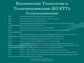 Космические Технологии и
Телекоммуникации (БЗ КТТ):
•
•
•
•
•
•
•
•
•
•

•
•
•

Телекоммуникации
4021.
Телекоммуникации: Наземная магистральная связь;
4022.
Телекоммуникации: Подвижная связь и передача данных;
4023.
Телекоммуникации: Космическая связь;
4024.
Телекоммуникации: Комплексные проекты в области технологий связи, включая
стандарты, протоколы и программное обеспечение;
4025.
Телекоммуникации: Пользовательская аппаратура;
4026.
Телекоммуникации: Проекты по развитию производства средств связи и
телекоммуникаций;
4027.
Телекоммуникации: Комплексные инвестиционные проекты институционального и
корпоративного развития, а также проекты в области образования и информации.
4028.
Стратегические направления и приоритетные области развития
4029.
Космос – Земле: Космический сегмент телекоммуникаций;
4030.
Космос – Земле: Технологии, решения, программное обеспечение в интересах
разработки и производства навигационных чипсетов GPS/ГЛОНАСС/Galileo, а также навигационного
оборудования, конкурентоспособных продуктов и услуг для глобальных рынков;
4031.
Космос – Земле: Опытно-промышленное космическое производство;
4032.
Космос – Земле: Суборбитальный космич туризм, технологии пилотируем миссий;
4033.
Космос – Земле: Доступ к данным точного позиционирования в прикладных научных
целях, например, для предсказания землетрясений.
ГИП "Энциклопедический Интеллект"
ООО "ЭИС" 2013 All Rights Reserved

 