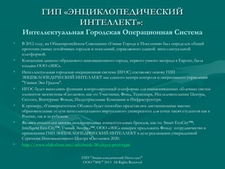 ГИП «ЭНЦИКЛОПЕДИЧЕСКИЙ
ИНТЕЛЛЕКТ»:
Интеллектуальная Городская Операционная Система
•

•
•

•

•

•

•

В 2012 году, на Общеевропейском Совещании «Умные Города и Поселения» был определен общий
прототип умных устойчивых городов и поселений, управляемого единой интеллектуальной
платформой.
Концепция данного образцового инновационного города, первого умного экограда в Европе, была
создана ООО «ЭИС».
Интеллектуальная городская операционная система (ИГОС) составляет основу ГИП
ЭНЦИКЛОПЕДИЧЕСКИЙ ИНТЕЛЛЕКТ как единого центра контроля и оперативного управления
"Умным Эко Градом".
ИГОС будет выполнять функции контролирующей платформы для взаимосвязанных облачных систем
элементов экосистемы «Сколково», как-то: Участники, Фонд, Технопарк, Исследовательские Центры,
Сколтех, Венчурные Фонды, Индустриальные Компании и Инфраструктура.
К примеру, «Университетское Облако» будет способно представлять дистанционные высоко
образовательные услуги интеллектуального виртуального университета для сотен тысяч студентов как в
России, так и за рубежом.
Являясь создателем многих международных концептуальных брендов, как-то: Smart EcoCity™;
Intelligent Eco City™; Умный Экоград™, ООО «ЭИС» намерен предложить Фонду сотрудничество в
применении ГИП ЭНЦИКЛОПЕДИЧЕСКИЙ ИНТЕЛЛЕКТ в деле реализации утвержденной
Стратегии Инновационного Центра «Сколково» 2020.
http://www.slideshare.net/ashabook/30-cityeu-prototype
ГИП "Энциклопедический Интеллект"
ООО "ЭИС" 2013 All Rights Reserved

 