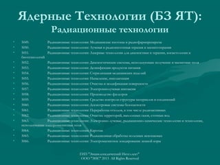 Ядерные Технологии (БЗ ЯТ):
Радиационные технологии
•
•
•
•
•
•
•
•
•
•
•
•
•
•
•
•
•
•

5049.
Радиационные технологии: Медицинские изотопы и радиофармпрепараты
5050.
Радиационные технологии: Лучевая и радиоизотопная терапия и магнитотерапия
5051.
Радиационные технологии: Лазерные технологии для диагностики и терапии, косметологии и
биотехнологий
5052.
Радиационные технологии: Диагностические системы, использующие излучение и магнитные поля
5053.
Радиационные технологии: Дезинфекция продуктов питания
5054.
Радиационные технологии: Стерилизация медицинских изделий
5055.
Радиационные технологии: Напыление, имплантация
5056.
Радиационные технологии: Очистка и модификация поверхности
5057.
Радиационные технологии: Электроннолучевая эпитаксия
5058.
Радиационные технологии: Производство фильтров
5059.
Радиационные технологии: Средство контроля структуры материалов и соединений
5060.
Радиационные технологии: Досмотровые системы безопасности
5061.
Радиационные технологии: Переработка отходов, в том числе радиоактивных
5062.
Радиационные технологии: Очистка территорий, выхлопных газов, сточных вод
5063.
Радиационные технологии: Электронно-лучевые, радиационно-химические технологии и технологии,
использующие электромагнитные поля
5064.
Радиационные технологии: Каротаж
5065.
Радиационные технологии: Радиационная обработка полезных ископаемых
5066.
Радиационные технологии: Электромагнитное зондирование земной коры
ГИП "Энциклопедический Интеллект"
ООО "ЭИС" 2013 All Rights Reserved

 