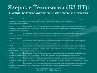 Ядерные Технологии (БЗ ЯТ):
Сложные технологические объекты и системы
•

•

•

•
•

•
•
•

5067.
Технологии проектирования, конструирования, моделирования и инжиниринга
сложных технологических объектов и систем: Предсказательное моделирование в
энергомашиностроении
5068.
Технологии проектирования, конструирования, моделирования и инжиниринга
сложных технологических объектов и систем: Моделирование структуры и свойств материалов в
экстремальных условиях
5069.
Технологии проектирования, конструирования, моделирования и инжиниринга
сложных технологических объектов и систем: Автоматизированные системы управления и
предупреждения
5070.
Технологии проектирования, конструирования, моделирования и инжиниринга
сложных технологических объектов и систем: Быстрое прототипирование
5071.
Технологии проектирования, конструирования, моделирования и инжиниринга
сложных технологических объектов и систем: Системы управления жизненным циклом сложных
инженерных объектов
5072.
Технологии проектирования, конструирования, моделирования и инжиниринга
сложных технологических объектов и систем: Технологии расчетов на суперкомпьютерах
5073.
Технологии проектирования, конструирования, моделирования и инжиниринга
сложных технологических объектов и систем: Системы визуализации данных аналитических систем
5074.
Технологии проектирования, конструирования, моделирования и инжиниринга
сложных технологических объектов и систем: Моделирование для нано-, био-, радиационных
технологий»
ГИП "Энциклопедический Интеллект"
ООО "ЭИС" 2013 All Rights Reserved

 