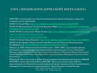 ГИП «ЭНЦИКЛОПЕДИЧЕСКИЙ ИНТЕЛЛЕКТ»
•
•
•
•
•
•
•
•
•

•

ООО ЭИС специализируется в области инновационных проектов будущего, определив
основные классы инвестиций:
КЛАСС А: Умный Мир: http://www.slideshare.net/ashabook/future-world-27173937
КЛАСС Б: Инновационные Технологии Будущего Мира: http://www.slideshare.net/ashabook/
creating-the-future-tomorrows-world
КЛАСС В: Интеллектуальные Нации 21 века: http://www.slideshare.net/ashabook/smart-europe
http://www.slideshare.net/ashabook/ieurope
http://www.slideshare.net/ashabook/future-russia
КЛАСС Г: Умные Города Будущего: http://www.slideshare.net/ashabook/future-cities-27402134
КЛАСС Д: Платформа «Энциклопедический Интеллект» (Глобальная Инновационная
Платформа): http://www.slideshare.net/ashabook/innovation-platform
В Классе Д, ГИП «Энциклопедический Интеллект» , ООО «ЭИС», как участник проекта
«Сколково», осуществляет ряд междисциплинарных проектов, как « Умные Территории
Будущего: Интеллектуальная Система Управления Городов и Поселений Нового Поколения»
(Smart Territories of the Future: Intelligent Cities and Communities Management Systems of Next
Generations)
В Классе В, Интеллектуальные Нации 21 века, приоритетной программой является «УМНАЯ
РОССИЯ: Глобальный Лидер 21 Века; РОССИЯ - Интеллектуальная нация 21 Века»,
предложенный как общенациональный прорывной проект в рамках частно-государственного
партнерства и национального инвестиционного Фонда Будущего «Умная Россия».
ГИП "Энциклопедический Интеллект"
ООО "ЭИС" 2013 All Rights Reserved

 