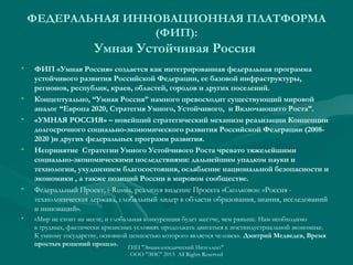 ФЕДЕРАЛЬНАЯ ИННОВАЦИОННАЯ ПЛАТФОРМА
(ФИП):

Умная Устойчивая Россия
•

•
•

•

•

•

ФИП «Умная Россия» создается как интегрированная федеральная программа
устойчивого развития Российской Федерации, ее базовой инфраструктуры,
регионов, республик, краев, областей, городов и других поселений.
Концептуально, “Умная Россия” намного превосходит существующий мировой
аналог “Европа 2020, Стратегия Умного, Устойчивого, и Включающего Роста”.
«УМНАЯ РОССИЯ» – новейший стратегический механизм реализации Концепции
долгосрочного социально-экономического развития Российской Федерации (20082020 )и других федеральных программ развития.
Непринятие Стратегии Умного Устойчивого Роста чревато тяжелейшими
социально-экономическими последствиями: дальнейшим упадком науки и
технологии, ухудшением благосостояния, ослабление национальной безопасности и
экономики , а также позиций России в мировом сообществе.
Федеральный Проект, i-Russia, реализуя видение Проекта «Сколково»: «Россия технологическая держава, глобальный лидер в области образования, знания, исследований
и инноваций».
«Мир не стоит на месте, и глобальная конкуренция будет жестче, чем раньше. Нам необходимо
в трудных, фактически кризисных условиях продолжать двигаться к постиндустриальной экономике.
К умному государству, основной ценностью которого является человек». Дмитрий Медведев, Время
простых решений прошло. ГИП "Энциклопедический Интеллект"
ООО "ЭИС" 2013 All Rights Reserved

 