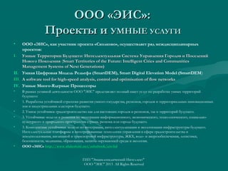 ООО «ЭИС»:
Проекты и УМНЫЕ УСЛУГИ
•

ООО «ЭИС», как участник проекта «Сколково», осуществляет ряд междисциплинарных
проектов:
I. Умные Территории Будущего: Интеллектуальная Система Управления Городов и Поселений
Нового Поколения (Smart Territories of the Future: Intelligent Cities and Communities
Management Systems of Next Generations)
II. Умная Цифровая Модель Рельефа (SmartDEM), Smart Digital Elevation Model (SmartDEM)
III. A software tool for high-speed analysis, control and optimisation of flow networks
IV. Умные Много-Ядерные Процессоры
•
•
•
•
•

•

В рамках уставной деятельности ООО "ЭИС" представляет полный пакет услуг по разработке умных территорий
будущего:
1. Разработка устойчивой стратегии развития умного государства, регионов, городов и территориальных инновационных
зон и индустриальных кластеров будущего.
2. Умное устойчивое градостроительство как для настоящих городов и регионов, так и территорий будущего.
3. Устойчивые модели и решения по интеграции информационного, экономического, технологического, социальнокультурного и природного пространства страны, региона или города будущего.
3. Комплексные устойчивые модели по интеграции, интеллектуализации и экологизации инфраструктуры будущего.
Интеллектуальные платформы и интегрированные технологии управления в сфере градостроительства и
землепользования, жилищной и транспортной инфраструктуры, ЖКХ, водо- и энергообеспечения, логистики,
безопасности, медицины, образования, защиты окружающей среды и экологии.
ООО «ЭИС» http://www.slideshare.net/ashabook/eis-ltd
http://www.slideshare.net/ashabook/eis-ltd
ГИП "Энциклопедический Интеллект"
ООО "ЭИС" 2013 All Rights Reserved

 