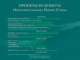 ПРОЕКТЫ БУДУЩЕГО:
Интеллектуальные Нации 21 века
•

•
•
•
•

•
•
•
•
•
•
•
•
•

SMART WORLD

SMART WORLD DEVELOPMENT: http://www.slideshare.net/ashabook/smartworl-dabr
http://www.slideshare.net/ashabook/smartworl-dabr
CREATING THE FUTURE: Building Tomorrow’s World:
http://www.slideshare.net/ashabook/creating-the-future-tomorrows-world
I-WORLD MANIFESTO: http://www.slideshare.net/ashabook/iworld-25498222
SUSTAINABLE WORLD DEVELOPMENT: http://www.slideshare.net/ashabook/smart-world
http://www. slideshare. net/ ashabook/ smartTHE WORLD WE NEED (Post-2015 Sustainable Development Goals) : http
://www.slideshare.net/ashabook/future-world-27173937
•
SMART EURASIA
«РОССИЯ – Глобальный Лидер»: http://www.slideshare.net/ashabook/irussia-20142024
Smart Tajikistan: http://www.slideshare.net/ashabook/i-tajikistan
Tajikistan: http://www. slideshare. net/ ashabook/
Smart Kazakhstan: http://www.slideshare.net/ashabook/ikazakhstan-20142024
Kazakhstan: http://www.slideshare.net/ashabook/ikazakhstan-20142024
•
SMART EUROPE
SMART EUROPE, http://www.slideshare.net/ashabook/smart-europe
BIG EUROPE: http://www.slideshare.net/ashabook/ieurope
http://www.slideshare.net/ashabook/ieurope
I-GERMANY: http://www.slideshare.net/ashabook/igerman
SMART BRITAIN: http://www.slideshare.net/ashabook/ibritain
http://www.slideshare.net/ashabook/ibritain
•
NEW AMERICA
SMART United States of America: http://www.slideshare.net/ashabook/smart-america
http://www.slideshare.net/ashabook/smart-america
•
FUTURE CITIES
http://www.slideshare.net/ashabook/future-cities-27402134
ГИП "Энциклопедический Интеллект"
ООО "ЭИС" 2013 All Rights Reserved

 