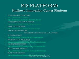 EIS PLATFORM:

Skolkovo Innovation Center Platform
•
•
•
•
•
•
•
•
•
•
•
•
•
•
•
•
•
•

INNOVATION CITY PLATFORM
http://community.sk.ru/innograd/
http://community.sk.ru/innograd/p/general_plan.aspx
ECO-SUSTAINABLE CITY PLATFORM
http://community.sk.ru/innograd/p/green_town.aspx
SMART CITY PLATFORM
http://community.sk.ru/innograd/p/smart_city.aspx
MANAGEMENT PLATFORM
•
INTEGRATING TECHNOLOGIGAL PLATFORMS:
IT TECHNOLOGIES
http://community.sk.ru/foundation/itc/p/directions.aspx
BIOMEDICAL TECHNOLOGIES
http://community.sk.ru/foundation/biomed/p/directions.aspx
ENERGY TECHNOLOGIES
http://community.sk.ru/foundation/energy/p/directions.aspx
NUCLEAR TECHNOLOGIES
http://community.sk.ru/foundation/nuclear/p/directions.aspx
SPACE TECHNOLOGIES
ГИП "Энциклопедический Интеллект"
http://community.sk.ru/foundation/space/p/directions.aspx
ООО "ЭИС" 2013 All Rights Reserved

 