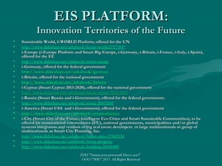 EIS PLATFORM:

Innovation Territories of the Future
•
•
•
•
•
•
•
•
•
•
•
•
•
•
•

•
•
•

Sustainable World, I-WORLD Platform, offered for the UN
http://www.slideshare.net/ashabook/future-world-27173937
i-Europe (i-Europe Platform and Smart Big Europe, i-Germany, i-Britain, i-France, i-Italy, i-Spain),
offered for the EC
http://www.slideshare.net/ashabook/smart-europe
i-Germany, offered for the federal government
http://www.slideshare.net/ashabook/igerman
i-Britain, offered for the national government
http://www.slideshare.net/ashabook/ibritain
i-Cyprus (Smart Cyprus 2013-2020), offered for the national government
http://www.slideshare.net/ashabook/future-cyprus-2013-2020
i-Russia (Smart Russia and i-Government), offered for the federal government.
http://www.slideshare.net/ashabook/russia-26832583
i-America (Smart USA and i-Government), offered for the federal government
http://www.slideshare.net/ashabook/smart-america
i-City (Smart City of the Future, Intelligent Eco Cities and Smart Sustainable Communities), to be
offered for transnational communities (EU), national governments, municipalities and/or global
systems integrators and vendors or big real estate developers or large multinationals or group of
multinationals as Smart City Planning, Inc.
http://www.slideshare.net/ashabook/future-cities-27402134
http://www.slideshare.net/ashabook/future-property
http://www.slideshare.net/ashabook/ibuilding-26545480
ГИП "Энциклопедический Интеллект"
ООО "ЭИС" 2013 All Rights Reserved

 