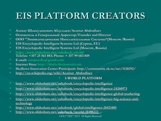 EIS PLATFORM CREATORS
•
•
•
•
•
•
•
•
•
•
•
•
•
•
•
•

Азамат Шамсудинович Абдуллаев/Azamat Abdoullaev
Основатель и Генеральный Директор/Founder and Director
ООО "Энциклопедические Интеллектуальные Системы“(Moscow/Russia)
EIS Encyclopedic Intelligent Systems Ltd (Cyprus, EU)
EIS Encyclopedic Intelligent Systems Ltd (Moscow, Russia)
http://www.slideshare.net/ashabook/eis-ltd
Telefax: +357 25 561 883; Phone: + 357 99 683 849
E-mail: ontopaedia@gmail.com
Internet Sites: http://iiisyla.livejournal.com
Skolkovo Innovation Center Participant: http://community.sk.ru/net/1120292/
http://en.wikipedia.org/wiki/Azamat_Abdoullaev
• I-WORLD PLATFORM
http://www.slideshare.net/ashabook/encyclopedic-intelligence
http://www.slideshare.net/ashabook/encyclopedic-intelligence-24260973
http://www.slideshare.net/ashabook/encyclopedic-intelligence-global-marketing
http://www.slideshare.net/ashabook/encyclopedic-intelligence-big-science-andtechnology
http://www.slideshare.net/ashabook/global-intelligence-26413485
http://www.slideshare.net/ashabook/iworld-25498222
ГИП "Энциклопедический Интеллект"
ООО "ЭИС" 2013 All Rights Reserved

 