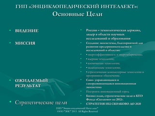 ГИП «ЭНЦИКЛОПЕДИЧЕСКИЙ ИНТЕЛЛЕКТ»:

Основные Цели
• ВИДЕНИЕ

•

• МИССИЯ

Россия – технологическая держава,
лидер в области научных
исследований и образования

•

Создание экосистемы, благоприятной для
развития предпринимательства и
исследований в областях:
• энергоэффективность и энергосбережение;
• ядерные технологии;
• космические технологии;
• медицинские технологии;
• стратегические компьютерные технологии и
программное обеспечение.
Само- управляющаяся и
саморазвивающаяся инновационная
экосистема
Построить инновационный город
Бизнес-план, стратегические цели и КПЭ
Фонда «Сколково» на 2012г.
СТРАТЕГИЯ ИЦ СКОЛКОВО ДО 2020

•
•
•
•
•

• ОЖИДАЕМЫЙ
РЕЗУЛЬТАТ

•

•
•

• Стратегические цели

•

ГИП "Энциклопедический Интеллект"
ООО "ЭИС" 2013 All Rights Reserved

 