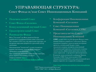 УПРАВЛЯЮЩАЯ СТРУКТУРА:

Совет Фонда и/или Совет Инновационных Компаний
•
•
•
•
•

Попечительский Cовет
Совет Фонда «Сколково»
Консультативный научный Cовет
Градостроительный Cовет
Руководство Фонда

•

Фонд "Сколково" как Фонд развития Центра
разработки и коммерциализации новых технологий
был основан в 2010 году, как переходная структура, для
внедрения передовых разработок в реальный сектор
экономики.
Инновационная "экосистема" должна создаваться
самими участниками, тогда как Фонд сохраняет
представительские функции.
При монополии «внешней» управляющей структуры,
риски Проекта «Сколково» становятся
непреодолимыми: http://
www.slideshare.net/ashabook/skolkovo-26893979

•

•

•

• Конференция Инновационных
Компаний «Сколково»
• Совет Инновационных
Компаний «Сколково», СИКС
• Представительство Совета
Инновационных Компаний
•

•

СИКС должен взять на себя функции Фонда в таких
важных вопросах: разработка глобального бренда,
междисциплинарная и межкластерная интеграция
проектов, оптимальный бюджет, поиск
междисциплинарных экспертов, качественный
обслуживающий персонал, оптимальное плановое
строительство, эффективная грантовая политика,
умное управление и прозрачное финансирование.
В качестве технологической платформы Проекта
Сколково, СИКС будет использовать ГИП
«Энциклопедический Интеллект», реализованной как в
форме открытой, так и закрытой платформы.

•
http://www.slideshare.net/ashabook/innovation-platform
ГИП "Энциклопедический Интеллект"
ООО "ЭИС" 2013 All Rights Reserved

 