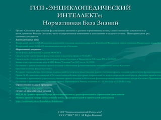 ГИП «ЭНЦИКЛОПЕДИЧЕСКИЙ
ИНТЕЛЛЕКТ»:
Нормативная База Знаний
•

Проект «Сколково» регулируется федеральными законами и другими нормативными актами, а также множество документов или
актов, принятых Фондом Сколково, часто подвергающихся изменениям и дополнениям или просто отмене. Ниже приводятся ряд
основных документов:

•
•
•
•
•
•
•
•
•
•
•
•
•
•
•
•
•
•
•

Законодательные акты
Федеральный закон №243 «О внесении изменений в отдельные законодательные акты Российской Федерации в связи с принятием Федерального закона №24
Федеральный закон №244 «Об инновационном центре «Сколково»
Нормативные документы
Устав фонда. Действующая редакция (08.08.2013)
Свидетельство о регистрации фонда «Сколково» в налоговом органе от 01.02.2013
Свидетельство о государственной регистрации фонда «Сколково» в Министерстве Юстиции РФ от 06.02.2013
Бизнес-план, стратегические цели и КПЭ Фонда "Сколково" на 2012 год от 16.12.2011
Положение о грантах участникам проекта создания и обеспечения функционирования инновационного центра «Сколково»
Грантовая политика фонда «Сколково»
Регламент взаимодействия структурных подразделений по вопросам предоставления грантов участникам проекта создания и обеспечения функционирования
Приказ № 45 о внесении изменений в Регламент взаимодействия структурных подразделений по вопросам предоставления грантов участникам проекта созда
Положение о присвоении и утрате статуса участника проекта создания и обеспечения функционирования инновационного центра «Сколково» (Применяется
Положение о присвоении статуса участника проекта (Применяется к Заявкам, поданным с 11.11.2011 года до 22.10.2012 года)
Стратегические планы и программы
Стратегия Фонда «Сколково»
ПРАВИЛА ЗЕМЛЕПОЛЬЗОВАНИЯ
2012_09_12 Правила проекта в сфере использования земель градостроительной и строительной деятельности
Правила проекта в сфере использования земель, градостроительной и строительной деятельности

•

http://community.sk.ru/foundation/documents/

ГИП "Энциклопедический Интеллект"
ООО "ЭИС" 2013 All Rights Reserved

 
