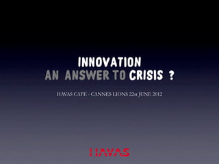 INNOVATION
AN ANSWER TO CRISIS ?
 HAVAS CAFE - CANNES LIONS 22st JUNE 2012
 