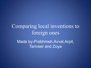 Comparing local inventions to 
foreign ones 
Made by-Prabhmeh,Avval,Arpit, 
Tanveer and Zoya 
 