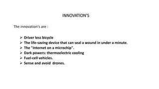 INNOVATION’S
The innovation's are :
 Driver less bicycle
 The life-saving device that can seal a wound in under a minute.
 The "Internet on a microchip".
 Dark powers: thermoelectric cooling
 Fuel-cell vehicles.
 Sense and avoid drones.
 