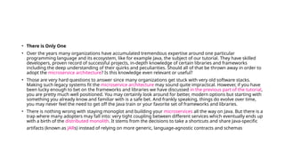 • There is Only One
• Over the years many organizations have accumulated tremendous expertise around one particular
programming language and its ecosystem, like for example Java, the subject of our tutorial. They have skilled
developers, proven record of successful projects, in-depth knowledge of certain libraries and frameworks
including the deep understanding of their quirks and peculiarities. Should all of that be thrown away in order to
adopt the microservice architecture? Is this knowledge even relevant or useful?
• Those are very hard questions to answer since many organizations get stuck with very old software stacks.
Making such legacy systems fit the microservice architecture may sound quite impractical. However, if you have
been lucky enough to bet on the frameworks and libraries we have discussed in the previous part of the tutorial,
you are pretty much well positioned. You may certainly look around for better, modern options but starting with
something you already know and familiar with is a safe bet. And frankly speaking, things do evolve over time,
you may never feel the need to get off the Java train or your favorite set of frameworks and libraries.
• There is nothing wrong with staying monoglot and building your microservices all the way on Java. But there is a
trap where many adopters may fall into: very tight coupling between different services which eventually ends up
with a birth of the distributed monolith. It stems from the decisions to take a shortcuts and share Java-specific
artifacts (known as JARs) instead of relying on more generic, language-agnostic contracts and schemas
 